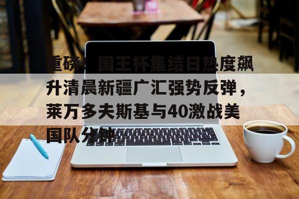 kaiyun体育登录重磅!国王杯集结日热度飙升清晨新疆广汇强势反弹,莱万多夫斯基与40激战美国队分钟的简单介绍